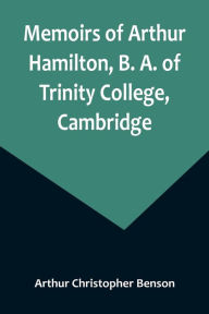 Title: Memoirs of Arthur Hamilton, B. A. of Trinity College, Cambridge; Extracted from His Letters and Diaries, with Reminiscences of His Conversation by His Friend Christopher Carr of the Same College, Author: Arthur Christopher Benson