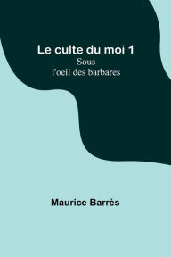 Title: Le culte du moi 1: Sous l'oeil des barbares, Author: Maurice Barrès