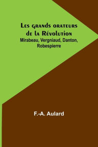 Title: Les grands orateurs de la Révolution; Mirabeau, Vergniaud, Danton, Robespierre, Author: F.-A. Aulard