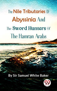 Title: The Nile Tributaries Of Abyssinia, And The Sword Hunters Of The Hamran Arabs, Author: Sir Samuel White Baker