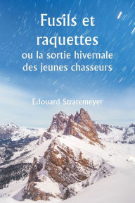 Title: Fusils et raquettes ou la sortie hivernale des jeunes chasseurs, Author: Edouard Stratemeyer