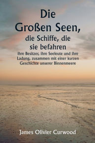 Title: Die Großen Seen, die Schiffe, die sie befahren , ihre Besitzer, ihre Seeleute und ihre Ladung, zusammen mit einer kurzen Geschichte unserer Binnenmeere, Author: James Oliver Curwood