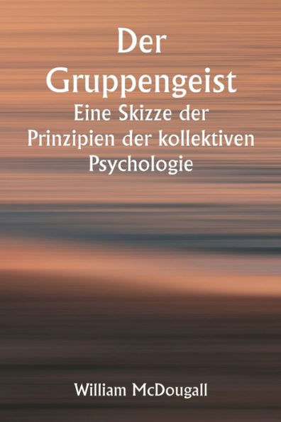 Der Gruppengeist Eine Skizze der Prinzipien der kollektiven Psychologie; Mit einigen Versuchen, sie auf die Interpretation des nationalen Lebens und Charakters anzuwenden