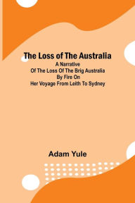 Title: The Loss of the Australia; A narrative of the loss of the brig Australia by fire on her voyage from Leith to Sydney, Author: Adam Yule