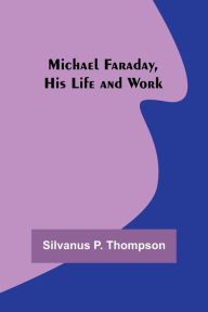Title: Michael Faraday, His Life and Work, Author: Silvanus P. Thompson