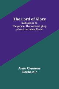 Title: The Lord of Glory: Meditations on the person, the work and glory of our Lord Jesus Christ, Author: Arno Clemens Gaebelein