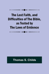Title: The Lost Faith, and Difficulties of the Bible, as Tested by the Laws of Evidence, Author: Thomas S. Childs