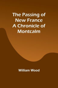 Title: The Passing of New France a Chronicle of Montcalm, Author: William Wood