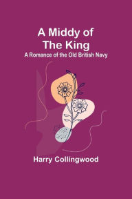 Title: A Middy of the King: A Romance of the Old British Navy, Author: Harry Collingwood