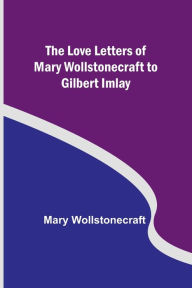 Title: The Love Letters of Mary Wollstonecraft to Gilbert Imlay, Author: Mary Wollstonecraft