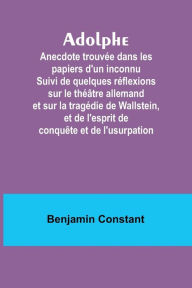 Title: Adolphe: Anecdote trouvée dans les papiers d'un inconnu Suivi de quelques réflexions sur le théâtre allemand et sur la tragédie de Wallstein, et de l'esprit de conquête et de l'usurpation, Author: Benjamin Constant