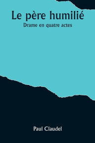Title: Le père humilié: Drame en quatre actes, Author: Paul Claudel
