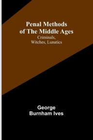 Title: Penal Methods of the Middle Ages: Criminals, Witches, Lunatics, Author: George Burnham Ives