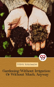Title: Gardening Without Irrigation: Or Without Much, Anyway, Author: Steve Solomon