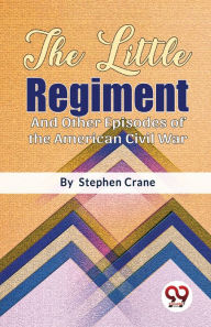 Title: The Little Regiment And Other Episodes of the American Civil War, Author: Stephen Crane