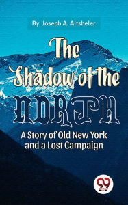 Title: The Shadow Of The North A Story Of Old New York And A Lost Campaign, Author: Joseph A. Altsheler