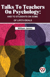 Title: Talks To Teachers On Psychology: And To Students On Some Of Life's Ideals, Author: William James