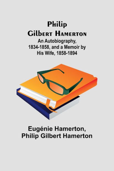 Philip Gilbert Hamerton;An Autobiography, 1834-1858, and a Memoir by His Wife, 1858-1894