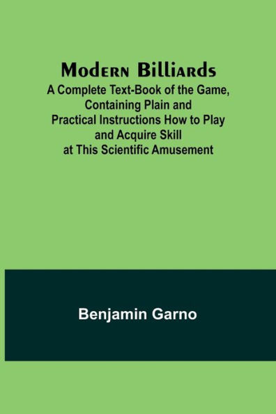 Modern Billiards; A Complete Text-Book of the Game, Containing Plain and Practical Instructions How to Play and Acquire Skill at This Scientific Amusement