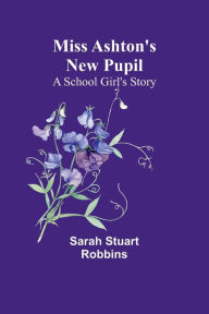 Title: Miss Ashton's New Pupil: A School Girl's Story, Author: Sarah Stuart Robbins