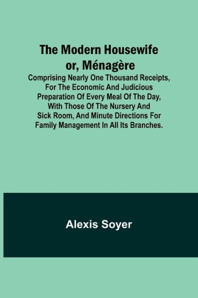 The Modern Housewife or, Ménagère; Comprising Nearly One Thousand Receipts, for the Economic and Judicious Preparation of Every Meal of the Day, with those of The Nursery and Sick Room, and Minute Directions for Family Management in All its Branches.