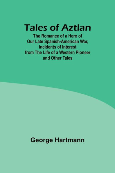 Tales of Aztlan; The Romance of a Hero of Our Late Spanish-American War, Incidents of Interest from the Life of a Western Pioneer and Other Tales