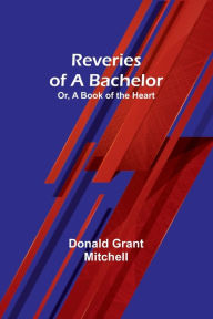 Title: Reveries of a Bachelor; Or, A Book of the Heart, Author: Donald Grant Mitchell