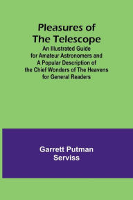 Title: Pleasures of the telescope ; An Illustrated Guide for Amateur Astronomers and a Popular Description of the Chief Wonders of the Heavens for General Readers, Author: Garrett Putman Serviss