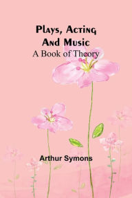 Title: Plays, Acting and Music: A Book Of Theory, Author: Arthur Symons