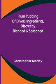 Title: Plum Pudding Of Divers Ingredients, Discreetly Blended & Seasoned, Author: Christopher Morley