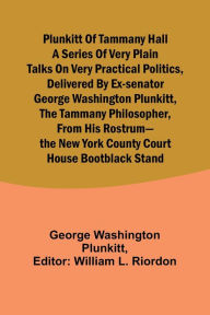 Title: Plunkitt of Tammany Hall a series of very plain talks on very practical politics, delivered by ex-Senator George Washington Plunkitt, the Tammany philosopher, from his rostrum-the New York County court house bootblack stand, Author: George Washington Plunkitt