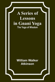 Title: A Series of Lessons in Gnani Yoga: The Yoga of Wisdom, Author: William Walker Atkinson