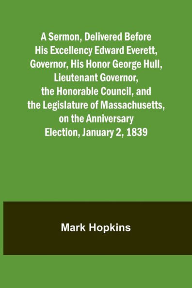 A Sermon, Delivered Before His Excellency Edward Everett, Governor, His Honor George Hull, Lieutenant Governor, the Honorable Council, and the Legislature of Massachusetts, on the Anniversary Election, January 2, 1839