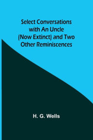 Title: Select Conversations with an Uncle (Now Extinct) and Two Other Reminiscences, Author: H. G. Wells