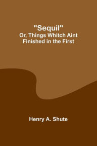 Title: Sequil; Or, Things Whitch Aint Finished in the First, Author: Henry A Shute