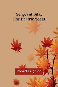 Title: Sergeant Silk, the Prairie Scout, Author: Robert Leighton