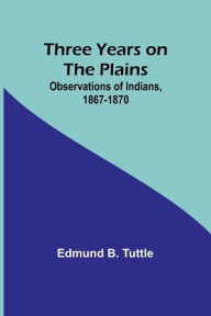 Title: Three Years on the Plains: Observations of Indians, 1867-1870, Author: Edmund B Tuttle
