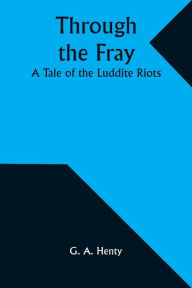 Title: Through the Fray: A Tale of the Luddite Riots, Author: G a Henty