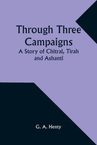 Title: Through Three Campaigns: A Story of Chitral, Tirah and Ashanti, Author: G a Henty