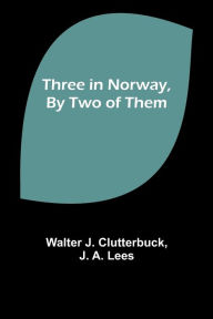 Title: Three in Norway, By Two of Them, Author: Walter J Clutterbuck