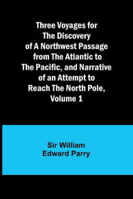 Title: Three Voyages for the Discovery of a Northwest Passage from the Atlantic to the Pacific, and Narrative of an Attempt to Reach the North Pole, Volume 1, Author: William Parry