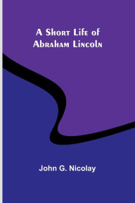 Title: A Short Life of Abraham Lincoln, Author: John G Nicolay