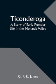 Title: Ticonderoga: A Story of Early Frontier Life in the Mohawk Valley, Author: G P James