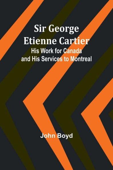 Sir George Etienne Cartier: His Work for Canada and His Services to Montreal