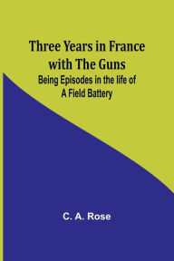 Title: Three years in France with the Guns: Being Episodes in the life of a Field Battery, Author: C A Rose