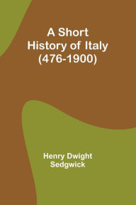 Title: A Short History of Italy (476-1900), Author: Henry Dwight Sedgwick