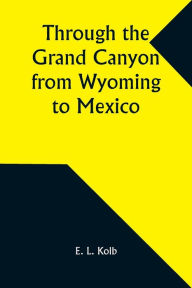 Title: Through the Grand Canyon from Wyoming to Mexico, Author: E L Kolb