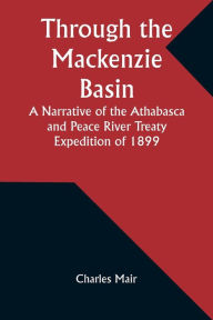 Title: Through the Mackenzie Basin A Narrative of the Athabasca and Peace River Treaty Expedition of 1899, Author: Charles Mair