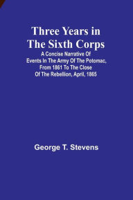 Title: Three years in the Sixth Corps: A concise narrative of events in the Army of the Potomac, from 1861 to the close of the rebellion, April, 1865, Author: George T Stevens