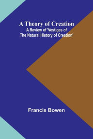 Title: A Theory of Creation: A Review of 'Vestiges of the Natural History of Creation', Author: Francis Bowen